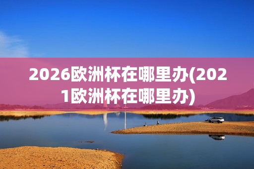 2026欧洲杯在哪里办(2021欧洲杯在哪里办)