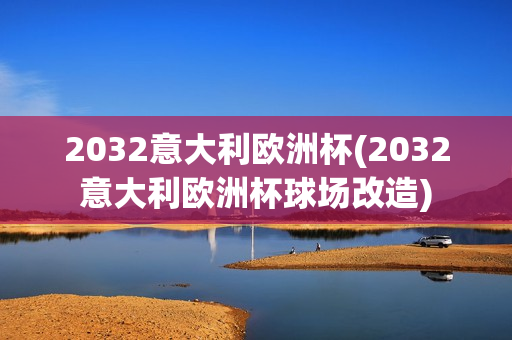 2032意大利欧洲杯(2032意大利欧洲杯球场改造)