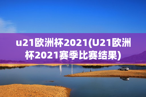 u21欧洲杯2021(U21欧洲杯2021赛季比赛结果)