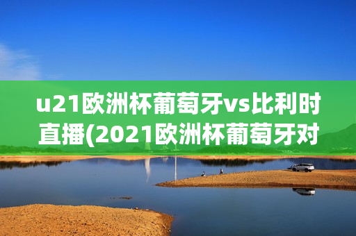 u21欧洲杯葡萄牙vs比利时直播(2021欧洲杯葡萄牙对阵比利时)