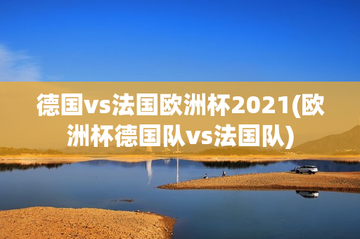 德国vs法国欧洲杯2021(欧洲杯德国队vs法国队)