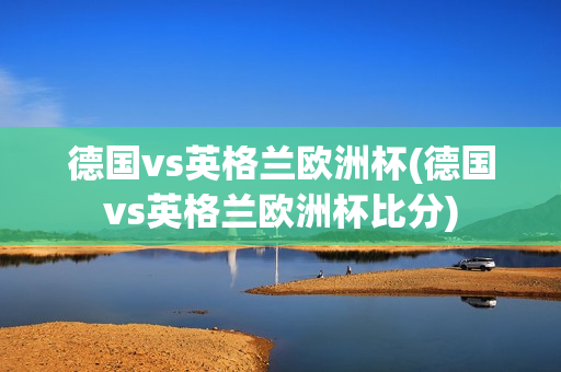 德国vs英格兰欧洲杯(德国vs英格兰欧洲杯比分)