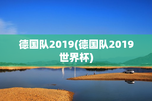 德国队2019(德国队2019世界杯)