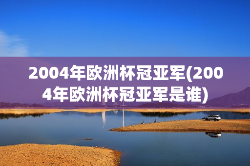 2004年欧洲杯冠亚军(2004年欧洲杯冠亚军是谁)