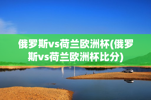 俄罗斯vs荷兰欧洲杯(俄罗斯vs荷兰欧洲杯比分)