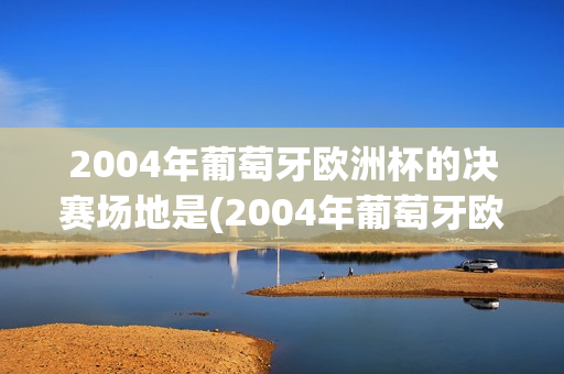 2004年葡萄牙欧洲杯的决赛场地是(2004年葡萄牙欧洲杯的决赛场地是哪里)