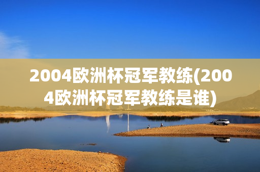 2004欧洲杯冠军教练(2004欧洲杯冠军教练是谁)