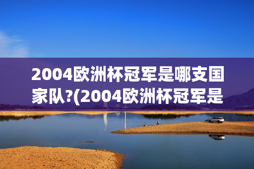 2004欧洲杯冠军是哪支国家队?(2004欧洲杯冠军是哪支国家队的)