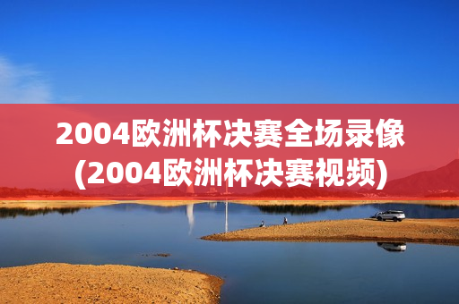 2004欧洲杯决赛全场录像(2004欧洲杯决赛视频)