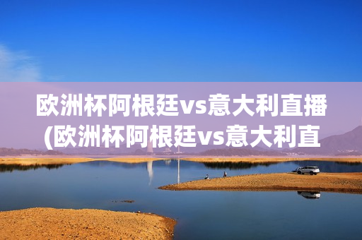 欧洲杯阿根廷vs意大利直播(欧洲杯阿根廷vs意大利直播回放)