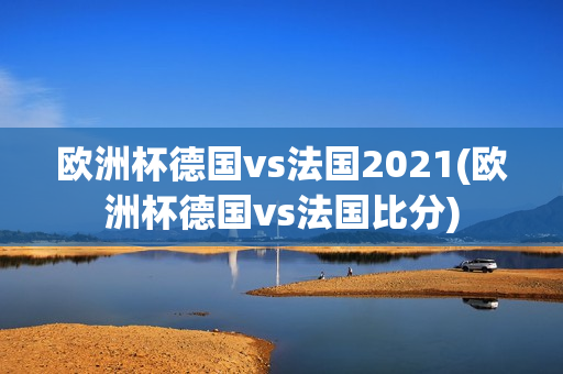 欧洲杯德国vs法国2021(欧洲杯德国vs法国比分)