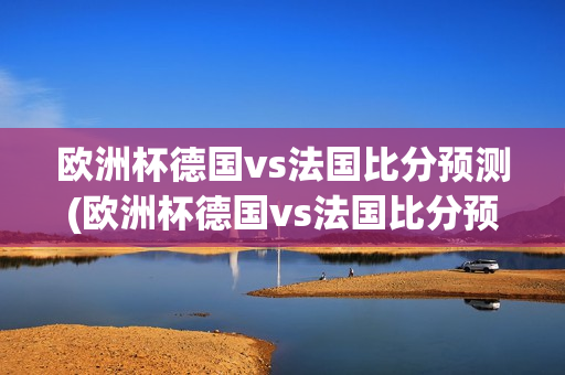 欧洲杯德国vs法国比分预测(欧洲杯德国vs法国比分预测分析)