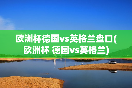 欧洲杯德国vs英格兰盘口(欧洲杯 德国vs英格兰)