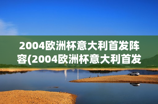 2004欧洲杯意大利首发阵容(2004欧洲杯意大利首发阵容是谁)