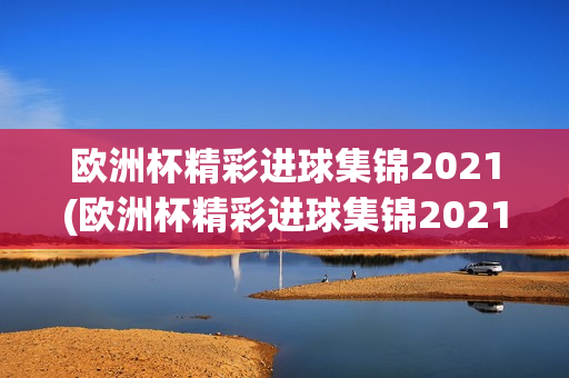 欧洲杯精彩进球集锦2021(欧洲杯精彩进球集锦2021年)