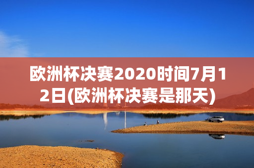 欧洲杯决赛2020时间7月12日(欧洲杯决赛是那天)