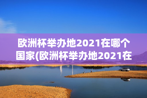 欧洲杯举办地2021在哪个国家(欧洲杯举办地2021在哪个国家举行)