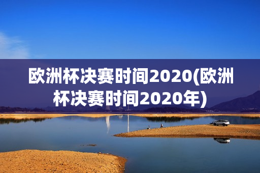 欧洲杯决赛时间2020(欧洲杯决赛时间2020年)