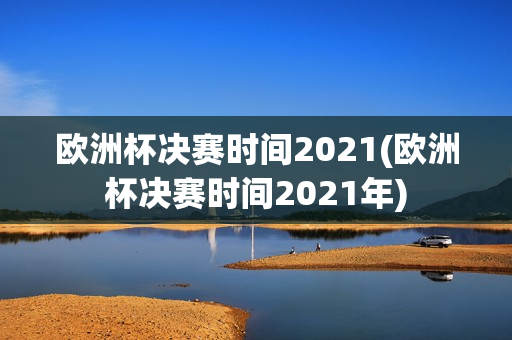 欧洲杯决赛时间2021(欧洲杯决赛时间2021年)