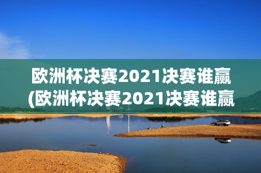 欧洲杯决赛2021决赛谁赢(欧洲杯决赛2021决赛谁赢了呢)