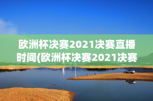 欧洲杯决赛2021决赛直播时间(欧洲杯决赛2021决赛直播时间表)