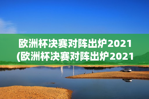 欧洲杯决赛对阵出炉2021(欧洲杯决赛对阵出炉2021年)