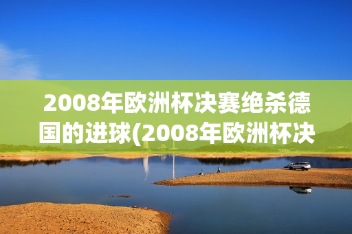 2008年欧洲杯决赛绝杀德国的进球(2008年欧洲杯决赛绝杀德国的进球视频)