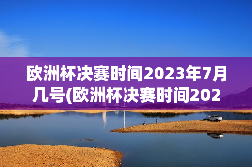 欧洲杯决赛时间2023年7月几号(欧洲杯决赛时间2023年7月几号开始)